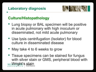 Laboratory diagnosis
Culture/Histopathology
 Lung biopsy or BAL specimen will be positive
in acute pulmonary with high inoculum or
disseminated, not mild acute pulmonary
 Use lysis centrifugation (Isolator) for blood
culture in disseminated disease
 May take 4 to 6 weeks to grow
 Tissue specimens can be stained for fungus
with silver stain or GMS, peripheral blood with
Wright’s stain
 