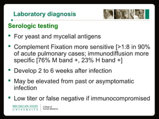 Laboratory diagnosis
Serologic testing
 For yeast and mycelial antigens
 Complement Fixation more sensitive [>1:8 in 90%
of acute pulmonary cases; immunodiffusion more
specific [76% M band +, 23% H band +]
 Develop 2 to 6 weeks after infection
 May be elevated from past or asymptomatic
infection
 Low titer or false negative if immunocompromised
 