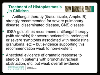 Treatment of Histoplasmosis
in Children
 Antifungal therapy (itraconazole, Ampho B)
strongly recommended for severe pulmonary
disease, disseminated disease, CNS disease
 IDSA guidelines recommend antifungal therapy
(with steroids) for severe pericarditis, prolonged
or severe symptoms associated with mediastinal
granuloma, etc – but evidence supporting this
recommendation weak to non-existent
 Anecdotal evidence of dramatic response to
steroids in patients with bronchial/tracheal
obstruction, etc, but weak overall evidence
 