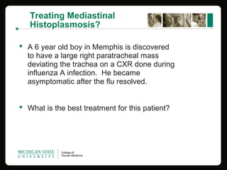 Treating Mediastinal
Histoplasmosis?
 A 6 year old boy in Memphis is discovered
to have a large right paratracheal mass
deviating the trachea on a CXR done during
influenza A infection. He became
asymptomatic after the flu resolved.
 What is the best treatment for this patient?
 