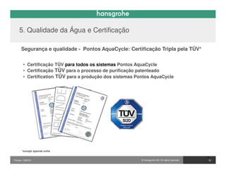 5. Qualidade da Água e Certificação

      Segurança e qualidade - Pontos AquaCycle: Certificação Tripla pela TÜV*


       • Certificação TÜV para todos os sistemas Pontos AquaCycle
       • Certificação TÜV para o processo de purificação patenteado
       • Certification TÜV para a produção dos sistemas Pontos AquaCycle




      *except special units

                                                                                                 16
Pontos / 032010                                           © Hansgrohe AG. All rights reserved.    18
 