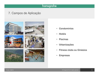 7. Campos de Aplicação




                             • Condomínios

                             • Hotéis

                             • Piscinas

                             • Urbanizações

                             • Fitness clubs ou Ginásios

                             • Empresas




Pontos / 032010                  © Hansgrohe AG. All rights reserved.   19
 