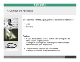 7. Campos de Aplicação


                  Os sistemas Pontos AquaCycle não devem ser instalados:

                   • Lares
                   • Hospitais




                  Razões:
                   • A água dos duches e banhos podem estar carregadas de
                     fezes, sangue ou patogénicos.
                        Perigo de subcarga que pode originar uma qualidade
                     insatisfatória da água de processo

                   • Comportamento irregular dos utilizadores
                       significa consumo de água mais reduzido


Pontos / 032010                                   © Hansgrohe AG. All rights reserved.   20
 