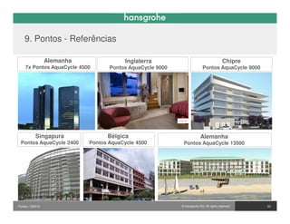 9. Pontos - Referências

                  Alemanha                Inglaterra                                     Chipre
    7x Pontos AquaCycle 4500        Pontos AquaCycle 9000                  Pontos AquaCycle 9000




           Singapura               Bélgica                               Alemanha
 Pontos AquaCycle 2400       Pontos AquaCycle 4500           Pontos AquaCycle 13500




Pontos / 032010                                             © Hansgrohe AG. All rights reserved.   22
 