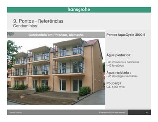 9. Pontos - Referências
    Condomínios

                  Condominio em Potsdam, Alemanha            Pontos AquaCycle 3000-6




                                                             Água produzida:

                                                             • 40 chuveiros e banheiras
                                                             • 45 lavatórios

                                                             Água reciclada :
                                                             • 45 descargas sanitárias

                                                             Poupança:
                                                             Ca. 1,000 m³/a




Pontos / 032010                                     © Hansgrohe AG. All rights reserved.   25
 