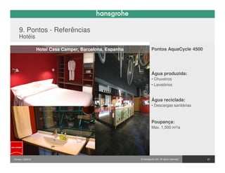 9. Pontos - Referências
    Hotéis

                  Hotel Casa Camper, Barcelona, Espanha            Pontos AquaCycle 4500




                                                                   Água produzida:
                                                                   • Chuveiros
                                                                   • Lavatórios


                                                                   Água reciclada:
                                                                   • Descargas sanitárias



                                                                   Poupança:
                                                                   Max. 1,500 m³/a




Pontos / 032010                                           © Hansgrohe AG. All rights reserved.   27
 