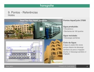 9. Pontos - Referências
    Hotéis

                  Dead Sea Spa Hotel, Jordânia            Pontos AquaCycle 27000


                                                          Água produzida:
                                                          • Chuveiros e
                                                          • Banheiras de 160 quartos

                                                          Água reciclada:
                                                          • Descargas sanitárias

                                                          Ciclo da Água:
                                                          A água é usada três vezes
                                                          porque depois da descarga
                                                          sanitária vai para a irrigação:
                                                          Duche Descarga sanitária
                                                          irrigação




Pontos / 032010                                  © Hansgrohe AG. All rights reserved.       28
 