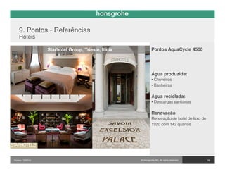 9. Pontos - Referências
    Hotéis

                  Starhotel Group, Trieste, Itália            Pontos AquaCycle 4500




                                                              Água produzida:
                                                              • Chuveiros
                                                              • Banheiras

                                                              Água reciclada:
                                                              • Descargas sanitárias

                                                              Renovação
                                                              Renovação de hotel de luxo de
                                                              1920 com 142 quartos




Pontos / 032010                                      © Hansgrohe AG. All rights reserved.     29
 