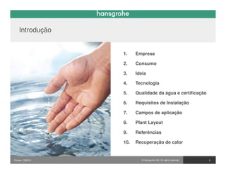 Introdução


                  1.    Empresa

                  2.    Consumo

                  3.    Ideia

                  4.    Tecnologia

                  5.    Qualidade da água e certificação

                  6.    Requisitos de Instalação

                  7.    Campos de aplicação

                  8.    Plant Layout

                  9.    Referências

                  10.   Recuperação de calor


Pontos / 032010           © Hansgrohe AG. All rights reserved.   3
 