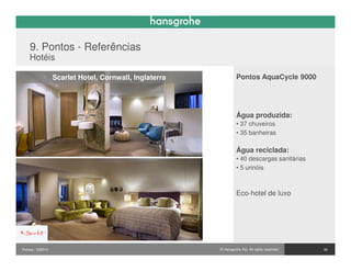 9. Pontos - Referências
    Hotéis

                  Scarlet Hotel, Cornwall, Inglaterra            Pontos AquaCycle 9000




                                                                 Água produzida:
                                                                 • 37 chuveiros
                                                                 • 35 banheiras

                                                                 Água reciclada:
                                                                 • 40 descargas sanitárias
                                                                 • 5 urinóis



                                                                 Eco-hotel de luxo




Pontos / 032010                                         © Hansgrohe AG. All rights reserved.   30
 