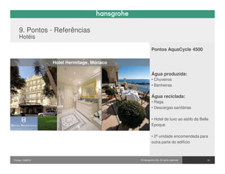 9. Pontos - Referências
    Hotéis

                                                     Pontos AquaCycle 4500

                  Hotel Hermitage, Mónaco

                                                     Água produzida:
                                                     • Chuveiros
                                                     • Banheiras

                                                     Água reciclada:
                                                     • Rega
                                                     • Descargas sanitárias

                                                     • Hotel de luxo ao estilo da Belle
                                                     Epoque

                                                     • 2ª unidade encomendada para
                                                     outra parte do edifício



Pontos / 032010                             © Hansgrohe AG. All rights reserved.      31
 