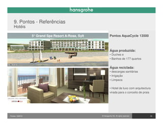 9. Pontos - Referências
    Hotéis

                  5* Grand Spa Resort A-Rosa, Sylt            Pontos AquaCycle 13500



                                                              Água produzida:
                                                              • Duches e
                                                              • Banhos de 177 quartos


                                                              Água reciclada:
                                                              • descargas sanitárias
                                                              • Irrigação
                                                              • Limpeza

                                                              • Hotel de luxo com arquitectura
                                                              virada para o conceito de praia




Pontos / 032010                                      © Hansgrohe AG. All rights reserved.    33
 
