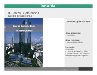 9. Pontos - Referências
    Edifício de Escritórios

                                                7x Pontos AquaCycle 4500

             Sede do Deutsche Bank

                  em Frankfurt/Main
                                                Água produzida:
                                                • Lavatórios

                                                Água reciclada:
                                                • Descargas sanitárias

                                                Inovação:
                                                Objectivos:
                                                • Certificação DGNB e LEED
                                                • Primeiro arraha céus renovado
                                                com certificação LEED platina



                                      we will take care!

Pontos / 032010                       © Hansgrohe AG. All rights reserved.    36
 