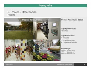 9. Pontos - Referências
    Piscina

                  Piscina, Yerres, França            Pontos AquaCycle 36000



                                                     Água produzida:
                                                     • Duches


                                                     Água reciclada:
                                                     • Irrigação
                                                     • Limpeza de ruas
                                                     • Limpeza de veículos


                                                     Poupança:
                                                     approx. 9,000 m³/a
                                                     approx. 26.000 €/a




Pontos / 032010                             © Hansgrohe AG. All rights reserved.   38
 