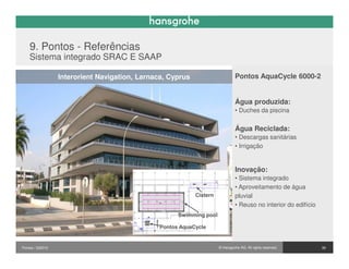 9. Pontos - Referências
    Sistema integrado SRAC E SAAP

                  Interorient Navigation, Larnaca, Cyprus                      Pontos AquaCycle 6000-2


                                                                               Água produzida:
                                                                               • Duches da piscina


                                                                               Água Reciclada:
                                                                               • Descargas sanitárias
                                                                               • Irrigação


                                                                               Inovação:
                                                                               • Sistema integrado
                                                                               • Aproveitamento de água
                                                            Cistern            pluvial
                                                                               • Reuso no interior do edifício
                                                      Swimming pool

                                                Pontos AquaCycle


Pontos / 032010                                                       © Hansgrohe AG. All rights reserved.       39
 