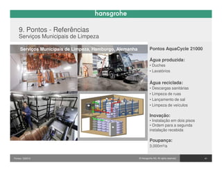 9. Pontos - Referências
    Serviços Municipais de Limpeza

     Serviços Municipais de Limpeza, Hamburgo, Alemanha             Pontos AquaCycle 21000

                                                                    Água produzida:
                                                                    • Duches
                                                                    • Lavatórios


                                                                    Água reciclada:
                                                                    • Descargas sanitárias
                                                                    • Limpeza de ruas
                                                                    • Lançamento de sal
                                                                    • Limpeza de veículos

                                                                    Inovação:
                                                                    • Instalação em dois pisos
                                                                    • Ordem para a segunda
                                                                    instalação recebida

                                                                    Poupança:
                                                                    3,000m³/a


Pontos / 032010                                           © Hansgrohe AG. All rights reserved.   41
 