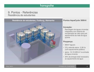 9. Pontos - Referências
    Residência de estudantes

             Residência de estudantes, Freiburg, Alemanha            Pontos AquaCycle 3000-6


                                                                     Inovação:
                                                                         Reciclagem de águas cinzentas
                                                                         integrados com sistema de
                                                                         recuperação de calor para pré
                                                                         aquecimento da rede de água
                                                                         quente

                                                                     Poupança:
                                                                     • 660m³ água/a
                                                                     • CO2-reducão aprox. 2,36 t/a
                                                                       (com aquecimento público)
                                                                     • aprox. 10-15 kWh/m³ na entrada
                                                                       de água cinzenta
                                                                     • 20% da energia total necessária
                                                                       ao aquecimento da água



Pontos / 032010                                             © Hansgrohe AG. All rights reserved.     44
 