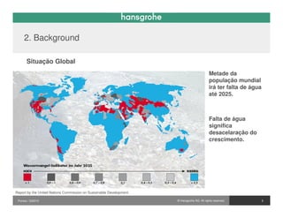 2. Background

       Situação Global
                                                                                             Metade da
                                                                                             população mundial
                                                                                             irá ter falta de água
                                                                                             até 2025.



                                                                                             Falta de água
                                                                                             significa
                                                                                             desacelaração do
                                                                                             crescimento.




Report by the United Nations Commission on Sustainable Development.

 Pontos / 032010                                                      © Hansgrohe AG. All rights reserved.           5
 
