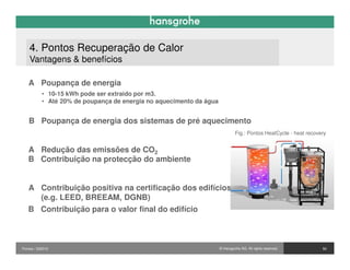 4. Pontos Recuperação de Calor
    Vantagens & benefícios

   A Poupança de energia
           • 10-15 kWh pode ser extraido por m3.
           • Até 20% de poupança de energia no aquecimento da água


   B Poupança de energia dos sistemas de pré aquecimento
                                                                              Fig.: Pontos HeatCycle - heat recovery


   A Redução das emissões de CO2
   B Contribuição na protecção do ambiente


   A Contribuição positiva na certificação dos edifícios
     (e.g. LEED, BREEAM, DGNB)
   B Contribuição para o valor final do edifício



Pontos / 032010                                                      © Hansgrohe AG. All rights reserved.         50
 