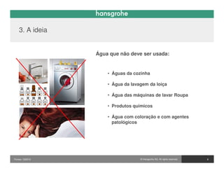 3. A ideia


                  Água que não deve ser usada:


                      • Águas da cozinha

                      • Água da lavagem da loiça

                      • Água das máquinas de lavar Roupa

                      • Produtos quimicos

                      • Água com coloração e com agentes
                        patológicos




                                                                           7
Pontos / 032010                     © Hansgrohe AG. All rights reserved.       8
 