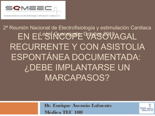 2ª Reunión Nacional de Electrofisiología y estimulación Cardiaca
              León, Guanajuato, Octubre 2010
   EN EL SÍNCOPE VASOVAGAL
  RECURRENTE Y CON ASISTOLIA
  ESPONTÁNEA DOCUMENTADA:
    ¿DEBE IMPLANTARSE UN
         MARCAPASOS?


                 Dr. Enrique Asensio Lafuente
                 Médica TEC 100
 