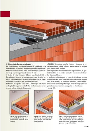 Fig. 4B




                                             Fieltro asfáltico
                                                                                 Viga de encadenado




2- Colocación de las viguetas y bloques .                            ATENCION: No caminar sobre las viguetas y bloques si no es-
Las viguetas deben apoyar sobre las vigas de encadenado 8 cm         tán apuntalados, colocar tablones por encima de los bloques
como mínimo. La distancia entre una vigueta y otra queda es -        para caminar sobre el techo.
tablecida automáticamente por el ancho del bloque (la distan-        En la figura 5B se muestran las distintas posibilidades de ajus-
cia de eje a eje de vigueta es de apr ox. 50 cm).                    te de medidas en los bor des que suelen presentarse al colocar
A efectos de evitar el arrastre del muro por el techo debido a       las viguetas y bloques.
las variaciones térmicas, se intercalarán dos capas de fieltro as-   A modo de arriostramiento es conveniente ejecutar nervios
fáltico o película plástica entre las viguetas y la viga de enca -   transversales a la dirección de las viguetas utilizando bloques
denado que facilitará la libre dilatación de la losa.                de 9 cm de altura, y en el espacio que queda, colocar hierros.
Se forzarán las viguetas hacia arriba 1 ó 2 mm por cada metro        Este refuerzo ayuda a repartir cargas transversales y evitar que
de longitud de vigueta (contraflecha) mediante cuñas que se          posteriormente se marquen las viguetas en el cielorraso
deberán colocar debajo de los puntales.                              (ver fig. 6B).

         Fig. 5B-1                                 Fig. 5B-2                              Fig. 5B-3




      Caso a): Los ladrillos apoyan en        Caso b): Los ladrillos no apoyan         Caso c): Los ladrillos no apoyan sobre la
      su totalidad sobre la viga de           sobre la viga de encadenado. El          viga de encadenado. El ajuste se logra ubi-
      encadenado en el sentido de las         ajuste se logra colocando dos            cando barras de acero de 4 mm y hormi go-
      viguetas.                               viguetas juntas.                         nando. Por debajo se coloca una tabla para
                                                                                       que no se escape el hormigón.

                                                                                                                                 CICER 13
 