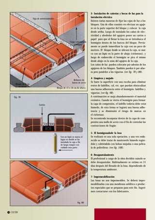 3- Instalación de cañerías y bocas de luz para la
                                                                       Fig. 6B
                                                                                   instalación eléctrica
                       Viga de arriostramiento
                                                                                   Existen varias maneras de fijar las cajas de luz a los
                                                                                   bloques. Una de ellas consiste en efectuar un aguje-
                                                                                   ro en la parte superior del bloque y colocar la caja
                                                                                   desde arriba. Luego de instalado los caños de elec-
                                                                                   tricidad y alrededor del agujero poner un cartón o
                                                                                   papel para que al llenar la losa no se introduzca el
                                                               Carga concentrada   hormigón dentro de los huecos del bloque. Previa-
                                                                   (tabique)
                                                                                   mente se puede inmovilizar la caja con un poco de
                                                                                   mortero. El bloque donde se ubicará la caja, se mar-
                                                                                   ca con un lápiz en la parte de abajo (cielorraso), y
                                                                                   luego de endurecido el hormigón se pica el mismo
                                                                                   desde abajo en la zona del agujero de la caja.
                                                                                   Los caños de luz pueden colocarse por adentro de los
                                                                                   agujeros de los bloques. También pueden ir por afue-
                                                                                   ra pero paralelos a las viguetas (ver fig. 7B y 8B).

                                                                                   4- Limpieza y mojado
                                                                  Refuerzo de
                                                                 barras de acero   Se barre la superficie con una escoba para eliminar
      Bloque de 9 cm
         de altura                                                                 restos de ladrillos, cal, etc. que puedan obstaculizar
                                                 Bloque de 12 o 16 cm de altur a
                                                                                   una buena adherencia entre el hormigón, ladrillos y
                                                                                   viguetas (ver fig. 9B).
     Fig. 7B                                                                       A continuación se moja abundantemente el material
                                                                                   cerámico. Cuando se vierta el hormigón para formar
                              Cartón                                               la capa de compresión, el ladrillo todavía debe estar
                                                                                   húmedo, de esta forma se logrará una buena adhe-
                                                                                   rencia y se disminuirá el riesgo de marcas en
                                                                                   el cielorraso.
                                                                                   Se recomienda incorporar dentro de la capa de com-
                                                                                   presión una malla de acero con el fin de controlar las
                                                                                   contracciones de fragüe.

                                                                                   5- El hormigonadode la losa
                                                     Con un lápiz se marca el      Se realizará en una sola operación, y una vez endu-
                                                     lugar en donde se ha          recido se debe tratar de mantenerlo húmedo regán-
                                                     instalado la caja a fin
                                                     de luego romper con           dolo y cubriéndolo con bolsas mojadas o una pelícu-
                                                     cuidado esta parte.           la de polietileno (ver fig. 10B).

                                                                                   6- Desapuntalamiento
                                                                                   El profesional a cargo de la obra decidirá cuándo se
                                                                                   debe desapuntalar. Habitualmente se estima en 15
                                                                                   días después del llenado de la losa, dependiendo de
                                                                                   la temperatura ambiente.

                                                                                   7- Impermeabilización
                                                                                   Las losas no son impermeables. Se deberá imper-
                                                                                   meabilizarlas con una membrana asfáltica o produc-
                                                                                   tos especiales que se preparan para este fin. Sugeri-
                                                                                   mos contactarse con los fabricantes.



                                                                       Fig. 8B



14 CICER
 