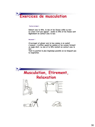 56
Exercices de musculation
Position de départ :
Debout avec la tête, le dos et les fesses collés au mur.
Le corps n'est pas appuyé : seules la tête et les fesses sont
légèrement en contact avec le mur.
Mouvement :
S'accroupir et glisser vers le bas comme si on voulait
s'asseoir, s'arrêter quand les jambes et les cuisses forment
un angle droit. Le dos et la tête restent en contact avec le
mur.
Tenir la position le plus longtemps possible en ne bloquant pas
la respiration.
Musculation, Etirement,
Relaxation
 