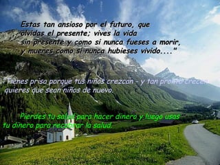 ” Tienes prisa porque tus niños crezcan - y tan pronto crecen quieres que sean niños de nuevo. Pierdes tu salud para hacer dinero y luego usas  tu dinero para recobrar la salud. Estas tan ansioso por el futuro, que olvidas el presente; vives la vida  sin presente y como si nunca fueses a morir, y mueres como si nunca hubieses vivido...." 