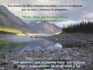 Las manos de Dios tomaron las mías y estuvo en silencio  por un rato y entonces le pregunté... ” Padre, dime, qué lecciones deseas  que yo aprenda?” Dios   respondió con una sonrisa :   Que aprendas que no puedes hacer que todos te amen y lo que puedes hacer es  amar a los demás. 