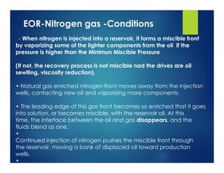 EOR-Nitrogen gas -Conditions
- When nitrogen is injected into a reservoir, it forms a miscible front
by vaporizing some of the lighter components from the oil if the
pressure is higher than the Minimun Miscible Pressure
(If not, the recovery process is not miscible nad the drives are oil
sewlling, viscosity reduction).
• Natural gas enriched nitrogen front moves away from the injection
wells, contacting new oil and vaporizing more components
• The leading edge of this gas front becomes so enriched that it goes
into solution, or becomes miscible, with the reservoir oil. At this
time, the interface between the oil and gas disappears, and the
fluids blend as one.
•
Continued injection of nitrogen pushes the miscible front through
the reservoir, moving a bank of displaced oil toward production
wells.
•
 