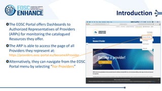 Introduction
The EOSC Portal offers Dashboards to
Authorized Representatives of Providers
(ARPs) for monitoring the catalogued
Resources they offer.
The ARP is able to access the page of all
Providers they represent at:
https://providers.eosc-portal.eu/becomeAProvider
Alternatively, they can navigate from the EOSC
Portal menu by selecting “For Providers”
 
