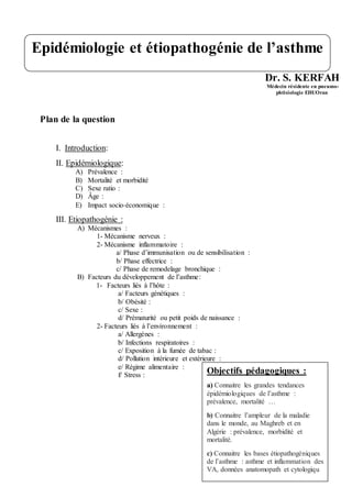 Dr. S. KERFAH
Médecin résidente en pneumo-
phtisiologie EHUOran
Plan de la question
I. Introduction:
II. Epidémiologique:
A) Prévalence :
B) Mortalité et morbidité
C) Sexe ratio :
D) Âge :
E) Impact socio‐économique :
III. Etiopathogénie :
A) Mécanismes :
1- Mécanisme nerveux :
2- Mécanisme inflammatoire :
a/ Phase d’immunisation ou de sensibilisation :
b/ Phase effectrice :
c/ Phase de remodelage bronchique :
B) Facteurs du développement de l’asthme:
1- Facteurs liés à l’hôte :
a/ Facteurs génétiques :
b/ Obésité :
c/ Sexe :
d/ Prématurité ou petit poids de naissance :
2- Facteurs liés à l’environnement :
a/ Allergènes :
b/ Infections respiratoires :
c/ Exposition à la fumée de tabac :
d/ Pollution intérieure et extérieure :
e/ Régime alimentaire :
f/ Stress :
Epidémiologie et étiopathogénie de l’asthme
Objectifs pédagogiques :
a) Connaitre les grandes tendances
épidémiologiques de l’asthme :
prévalence, mortalité …
b) Connaitre l’ampleur de la maladie
dans le monde, au Maghreb et en
Algérie : prévalence, morbidité et
mortalité.
c) Connaitre les bases étiopathogéniques
de l’asthme : asthme et inflammation des
VA, données anatomopath et cytologiqu
 