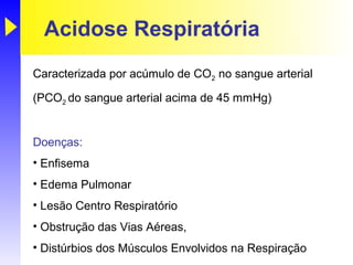 Acidose Respiratória
Caracterizada por acúmulo de CO2 no sangue arterial

(PCO2 do sangue arterial acima de 45 mmHg)


Doenças:
• Enfisema
• Edema Pulmonar
• Lesão Centro Respiratório
• Obstrução das Vias Aéreas,
• Distúrbios dos Músculos Envolvidos na Respiração
 