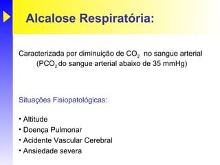 Alcalose Respiratória:

Caracterizada por diminuição de CO2 no sangue arterial
     (PCO2 do sangue arterial abaixo de 35 mmHg)



Situações Fisiopatológicas:

• Altitude
• Doença Pulmonar
• Acidente Vascular Cerebral
• Ansiedade severa
 