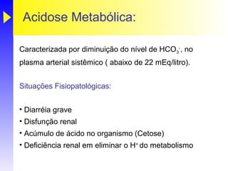 Acidose Metabólica:

Caracterizada por diminuição do nível de HCO3-, no
plasma arterial sistêmico ( abaixo de 22 mEq/litro).


Situações Fisiopatológicas:


• Diarréia grave
• Disfunção renal
• Acúmulo de ácido no organismo (Cetose)
• Deficiência renal em eliminar o H+ do metabolismo
 