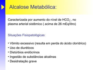 Alcalose Metabólica:

Caracterizada por aumento do nível de HCO3-, no
plasma arterial sistêmico ( acima de 26 mEq/litro)


Situações Fisiopatológicas:

• Vômito excessivo (resulta em perda do ácido clorídrico)
• Uso de diuréticos
• Distúrbios endócrinos
• Ingestão de substâncias alcalinas
• Desidratação grave
 
