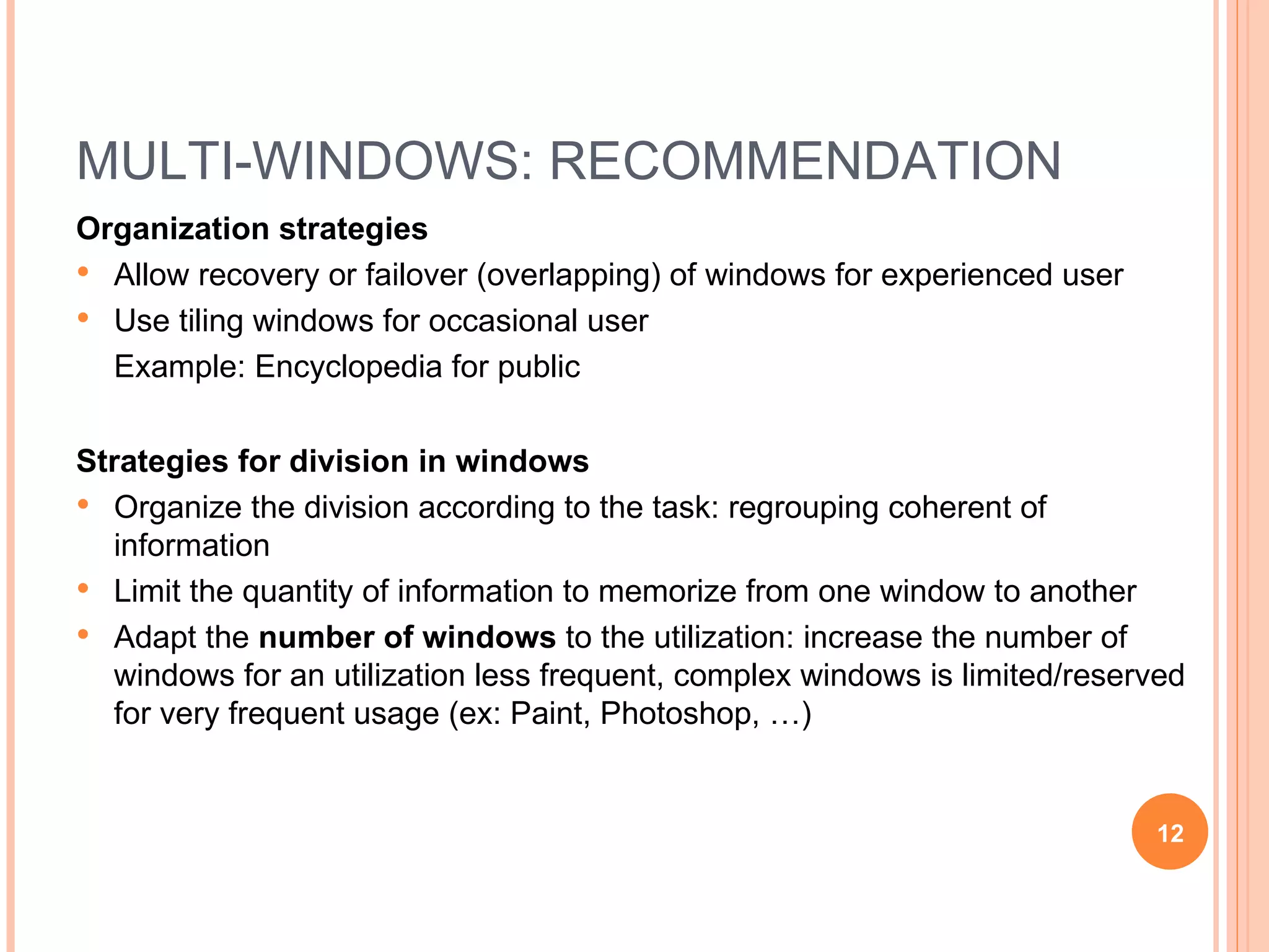 MULTI-WINDOWS: RECOMMENDATION Organization strategies Allow recovery or failover (overlapping) of windows for experienced user Use tiling windows for occasional user  Example: Encyclopedia for public Strategies for division in windows Organize the division according to the task: regrouping coherent of information Limit the quantity of information to memorize from one window to another Adapt the  number of windows  to the utilization: increase the number of windows for an utilization less frequent, complex windows is limited/reserved for very frequent usage (ex: Paint, Photoshop, …) 