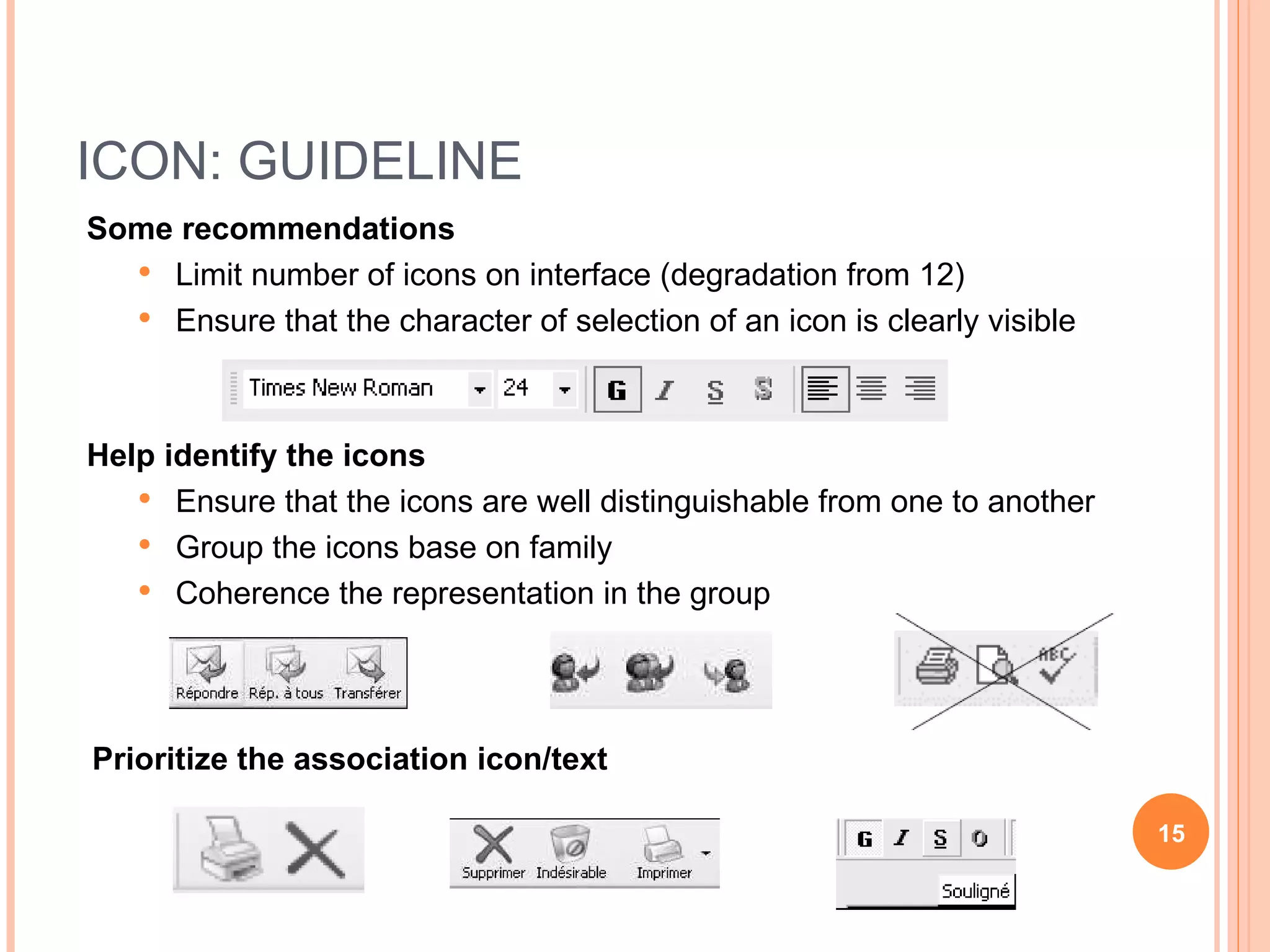 ICON: GUIDELINE Some recommendations Limit number of icons on interface (degradation from 12) Ensure that the character of selection of an icon is clearly visible Help identify the icons Ensure that the icons are well distinguishable from one to another Group the icons base on family Coherence the representation in the group Prioritize the association icon/text 