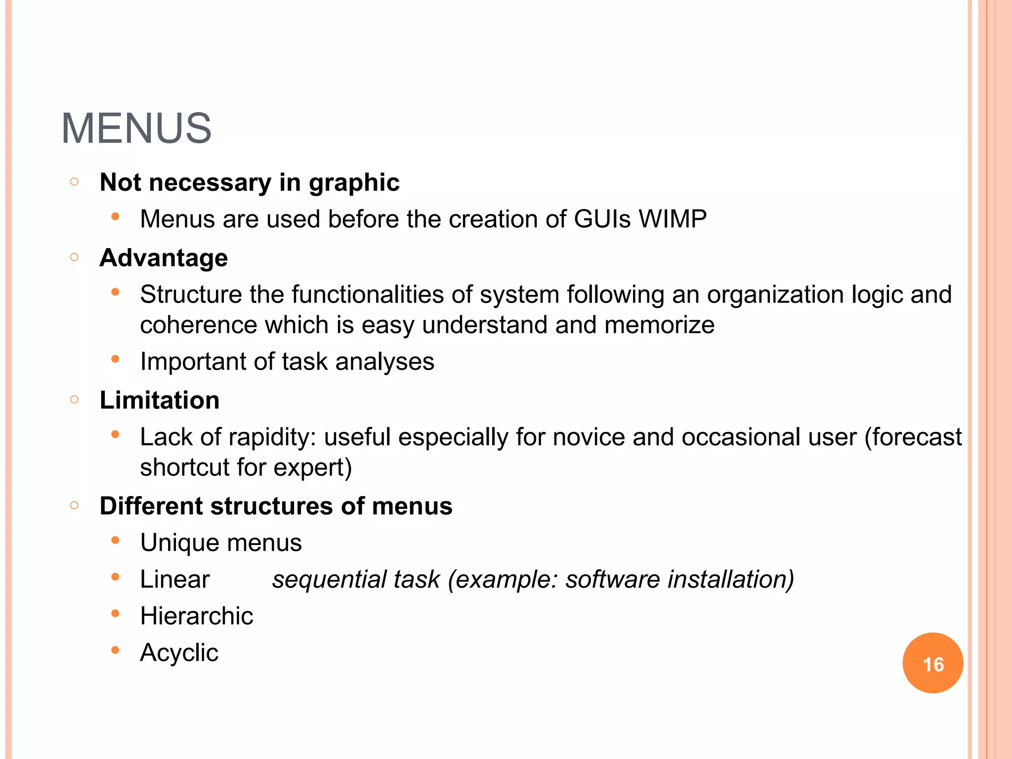 MENUS Not necessary in graphic Menus are used before the creation of GUIs WIMP Advantage Structure the functionalities of system following an organization logic and coherence which is easy understand and memorize Important of task analyses Limitation Lack of rapidity: useful especially for novice and occasional user (forecast shortcut for expert) Different structures of menus Unique menus Linear sequential task (example: software installation) Hierarchic Acyclic 