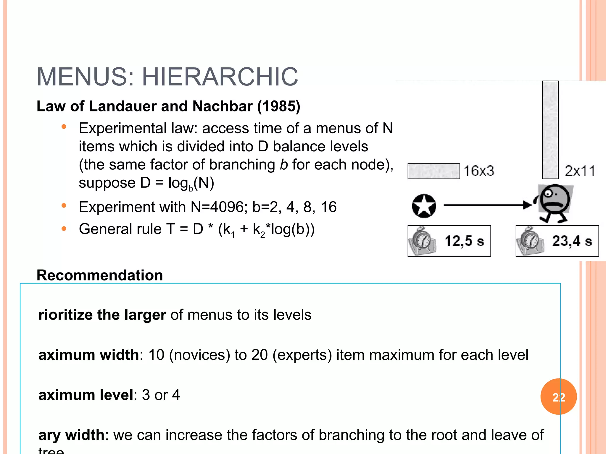 MENUS: HIERARCHIC Law of Landauer and Nachbar (1985) Experimental law: access time of a menus of N items which is divided into D balance levels (the same factor of branching  b  for each node), suppose D = log b (N) Experiment with N=4096; b=2, 4, 8, 16 General rule T = D * (k 1  + k 2 *log(b)) Recommendation Prioritize the larger  of menus to its levels Maximum width : 10 (novices) to 20 (experts) item maximum for each level Maximum level : 3 or 4 Vary width : we can increase the factors of branching to the root and leave of tree Always consider the  specificity of task 