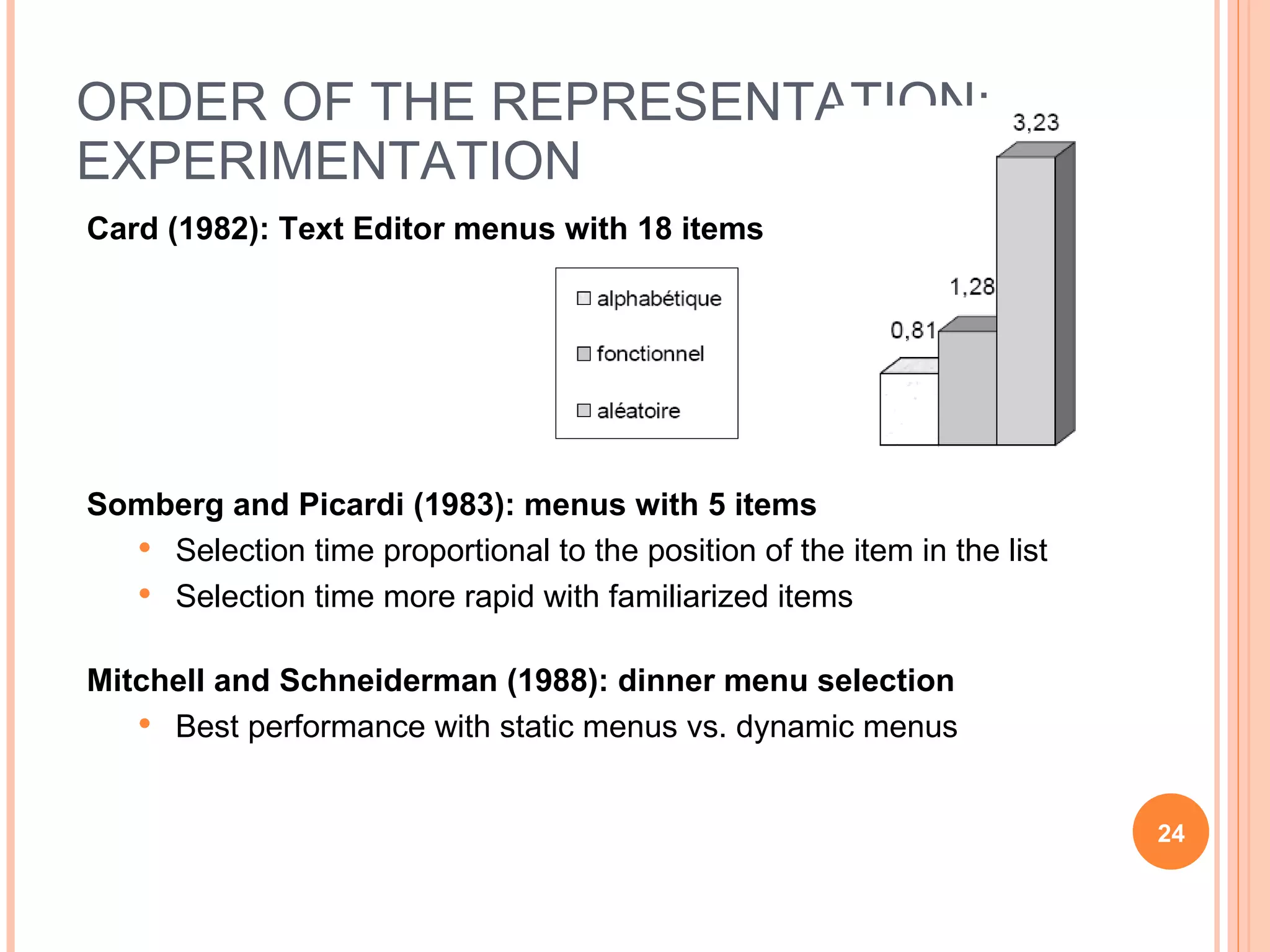 ORDER OF THE REPRESENTATION: EXPERIMENTATION Card (1982): Text Editor menus with 18 items Somberg and Picardi (1983): menus with 5 items Selection time proportional to the position of the item in the list Selection time more rapid with familiarized items Mitchell and Schneiderman (1988): dinner menu selection Best performance with static menus vs. dynamic menus 