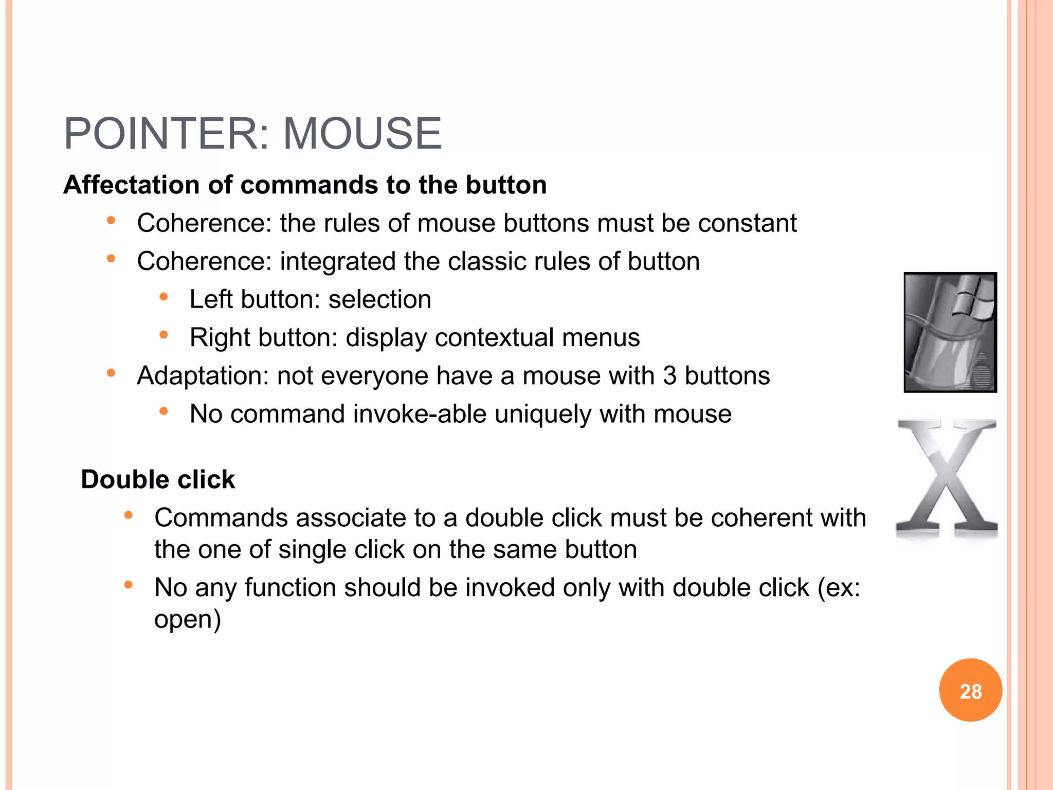 POINTER: MOUSE Affectation of commands to the button Coherence: the rules of mouse buttons must be constant Coherence: integrated the classic rules of button Left button: selection Right button: display contextual menus Adaptation: not everyone have a mouse with 3 buttons No command invoke-able uniquely with mouse Double click Commands associate to a double click must be coherent with the one of single click on the same button No any function should be invoked only with double click (ex: open) 