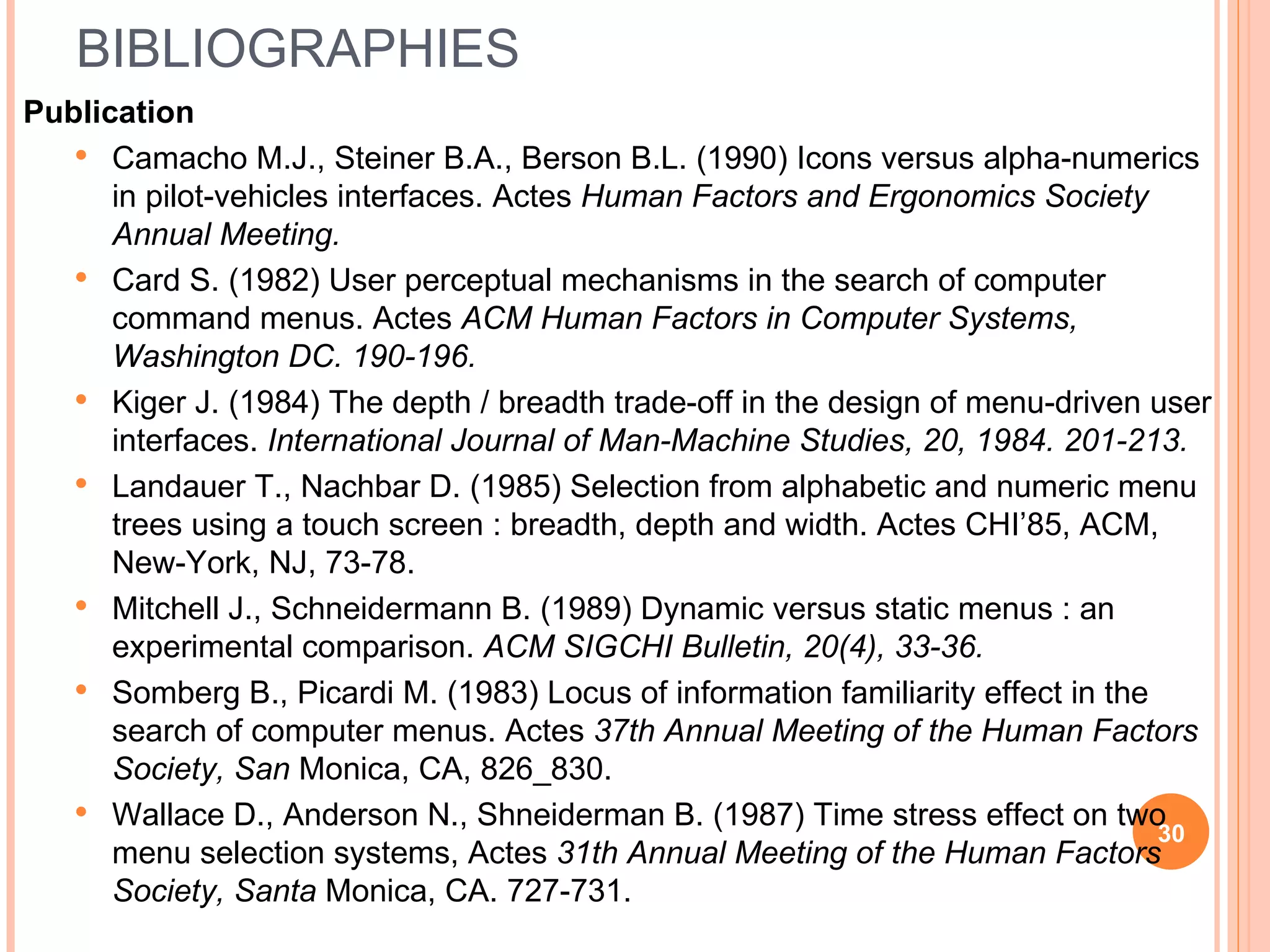 BIBLIOGRAPHIES Publication Camacho M.J., Steiner B.A., Berson B.L. (1990) Icons versus alpha-numerics in pilot-vehicles interfaces. Actes  Human Factors and Ergonomics Society Annual Meeting. Card S. (1982) User perceptual mechanisms in the search of computer command menus. Actes  ACM Human Factors in Computer Systems, Washington DC. 190-196. Kiger J. (1984) The depth / breadth trade-off in the design of menu-driven user interfaces.  International Journal of Man-Machine Studies, 20, 1984. 201-213. Landauer T., Nachbar D. (1985) Selection from alphabetic and numeric menu trees using a touch screen : breadth, depth and width. Actes CHI’85, ACM, New-York, NJ, 73-78. Mitchell J., Schneidermann B. (1989) Dynamic versus static menus : an experimental comparison.  ACM SIGCHI Bulletin, 20(4), 33-36. Somberg B., Picardi M. (1983) Locus of information familiarity effect in the search of computer menus. Actes  37th Annual Meeting of the Human Factors Society, San  Monica, CA, 826_830. Wallace D., Anderson N., Shneiderman B. (1987) Time stress effect on two menu selection systems, Actes  31th Annual Meeting of the Human Factors Society, Santa  Monica, CA. 727-731. 