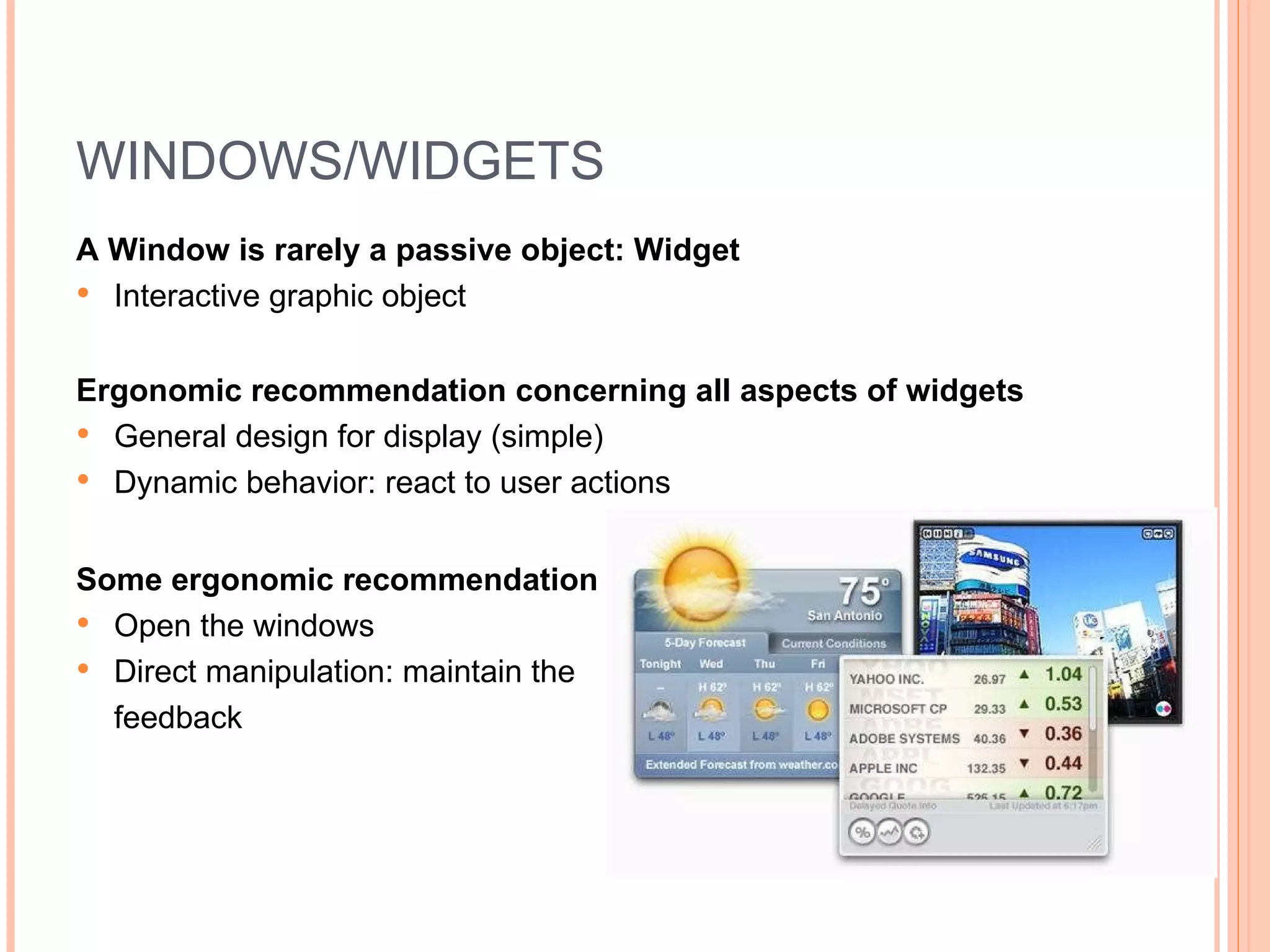 WINDOWS/WIDGETS A Window is rarely a passive object: Widget Interactive graphic object Ergonomic recommendation concerning all aspects of widgets General design for display (simple) Dynamic behavior: react to user actions Some ergonomic recommendation Open the windows Direct manipulation: maintain the  feedback 