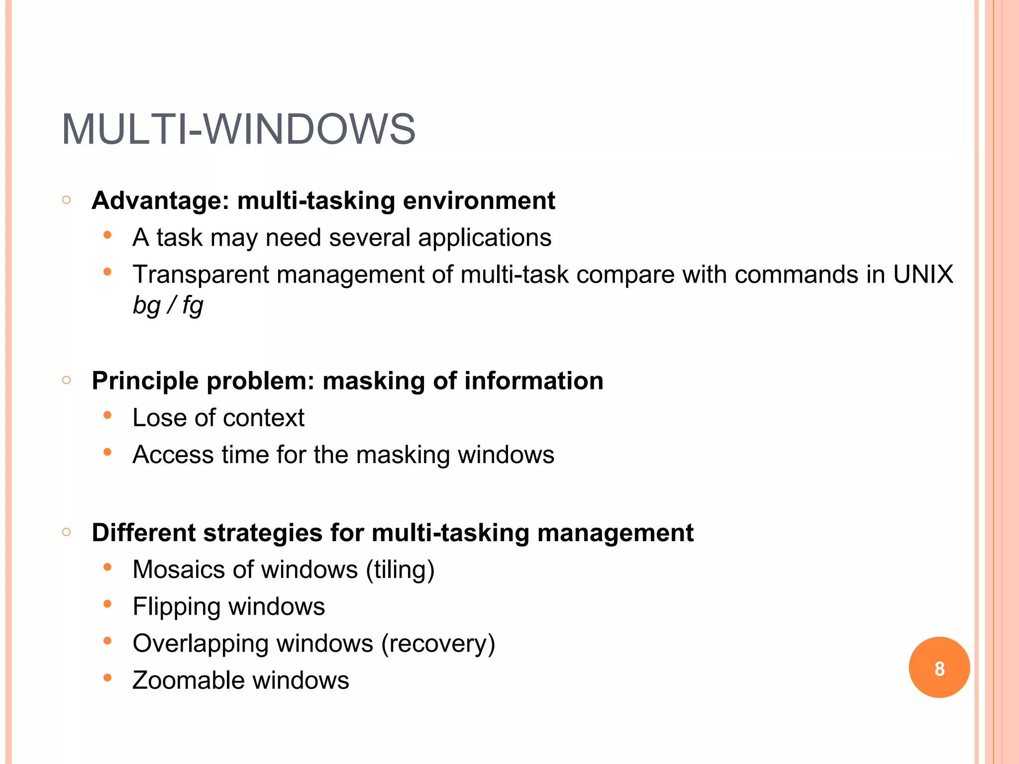 MULTI-WINDOWS Advantage: multi-tasking environment A task may need several applications Transparent management of multi-task compare with commands in UNIX  bg / fg Principle problem: masking of information Lose of context Access time for the masking windows Different strategies for multi-tasking management Mosaics of windows (tiling) Flipping windows Overlapping windows (recovery) Zoomable windows 