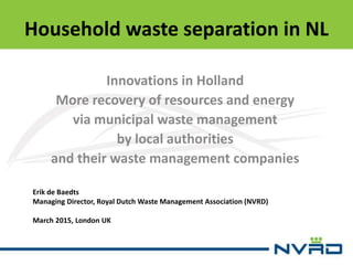 Household waste separation in NL
Innovations in Holland
More recovery of resources and energy
via municipal waste management
by local authorities
and their waste management companies
Erik de Baedts
Managing Director, Royal Dutch Waste Management Association (NVRD)
March 2015, London UK
 