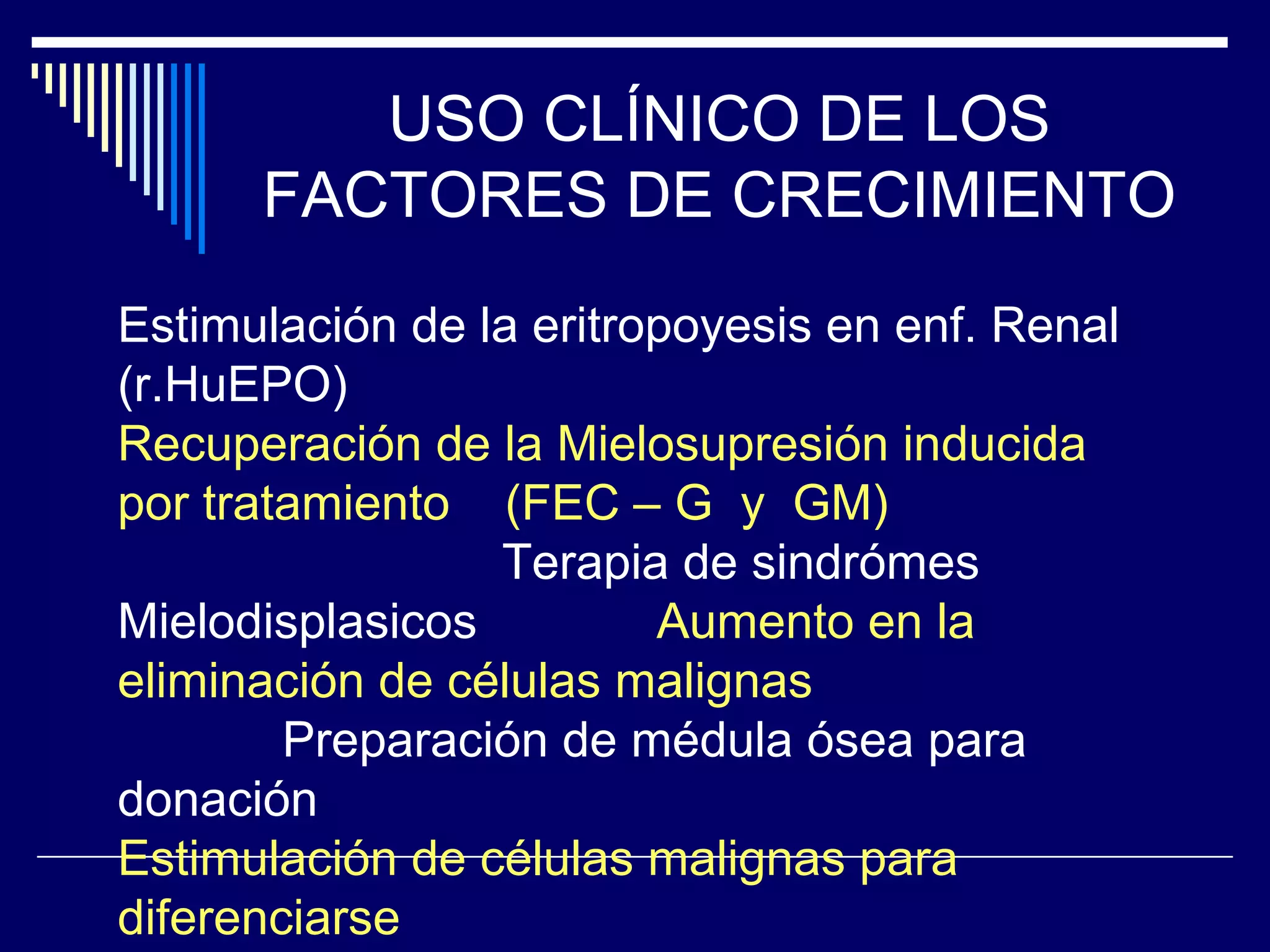 USO CLÍNICO DE LOS
      FACTORES DE CRECIMIENTO
Estimulación de la eritropoyesis en enf. Renal
(r.HuEPO)
Recuperación de la Mielosupresión inducida
por tratamiento (FEC – G y GM)
                 Terapia de sindrómes
Mielodisplasicos         Aumento en la
eliminación de células malignas
        Preparación de médula ósea para
donación
Estimulación de células malignas para
diferenciarse
 
