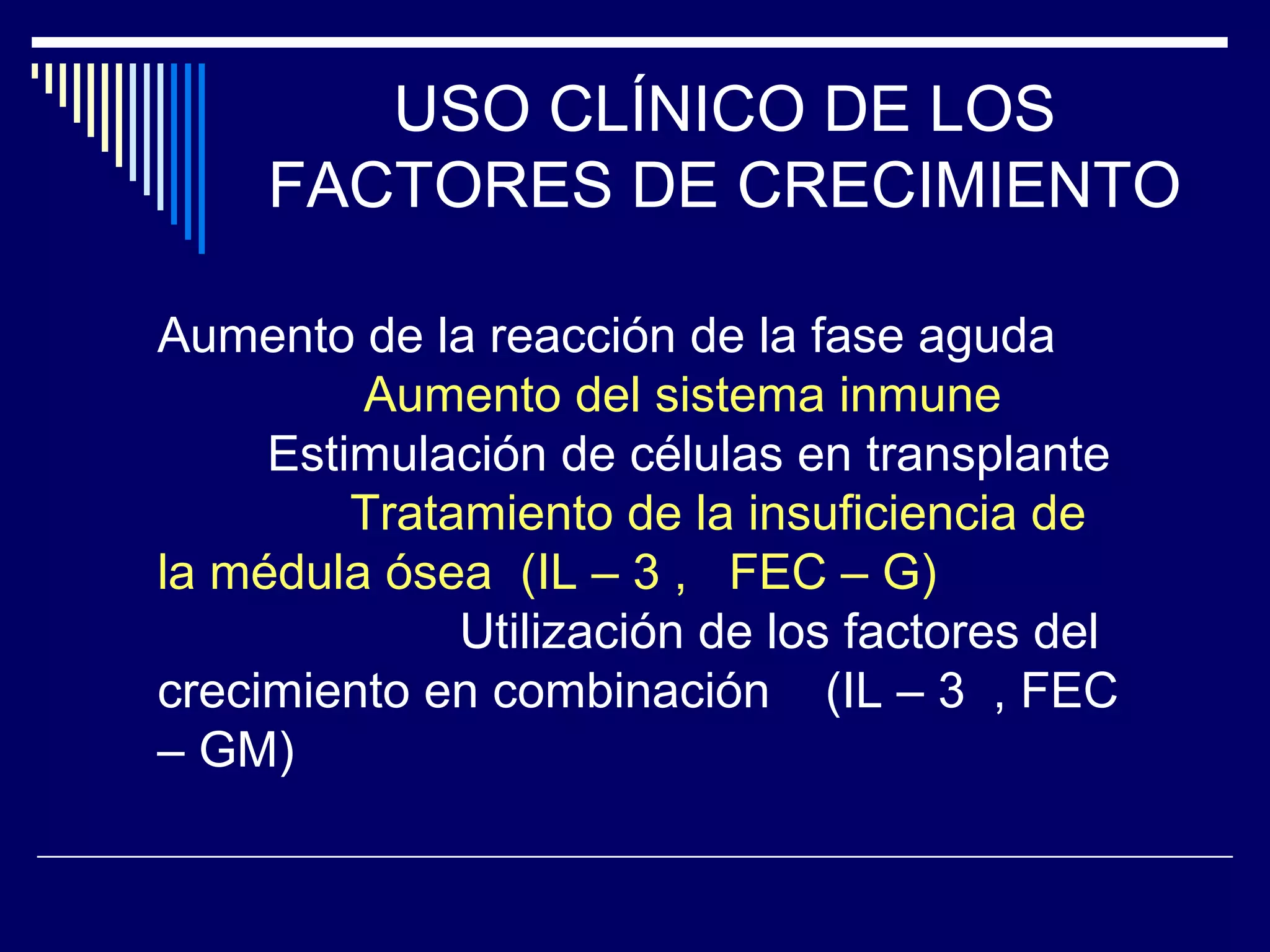 USO CLÍNICO DE LOS
     FACTORES DE CRECIMIENTO

Aumento de la reacción de la fase aguda
         Aumento del sistema inmune
     Estimulación de células en transplante
         Tratamiento de la insuficiencia de
la médula ósea (IL – 3 , FEC – G)
              Utilización de los factores del
crecimiento en combinación (IL – 3 , FEC
– GM)
 