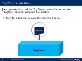 8 © NEC Corporation 2018
FogFlow capabilities
▌An operator (i.e. task for FogFlow) communicates only to
FogFlow, all other channels are blocked
à Basis for a full control over the processed data…
Operator
FogFlow
 